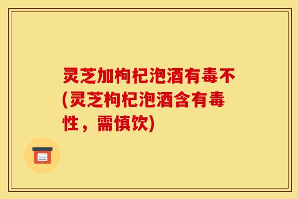 灵芝加枸杞泡酒有毒不(灵芝枸杞泡酒含有毒性,需慎饮)