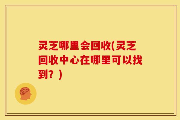 灵芝哪里会回收(灵芝回收中心在哪里可以找到?)