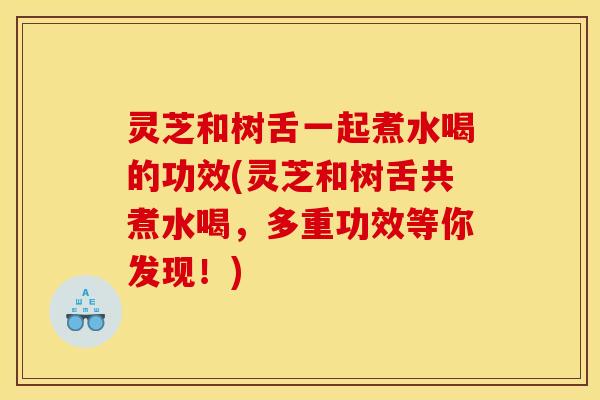 灵芝和树舌一起煮水喝的功效(灵芝和树舌共煮水喝,多重功效等你发现!)