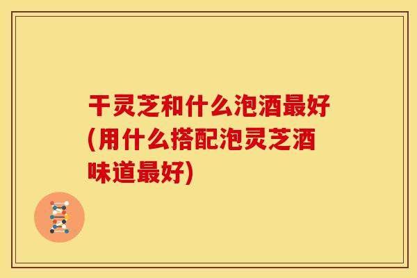干灵芝和什么泡酒最好(用什么搭配泡灵芝酒味道最好)