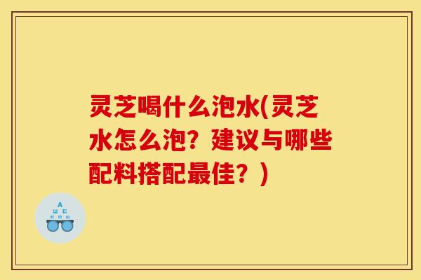 灵芝喝什么泡水(灵芝水怎么泡?建议与哪些配料搭配最佳?)