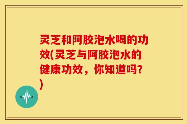 灵芝和阿胶泡水喝的功效(灵芝与阿胶泡水的健康功效,你知道吗?)