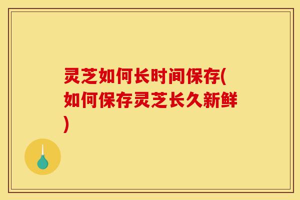 灵芝如何长时间保存(如何保存灵芝长久新鲜)