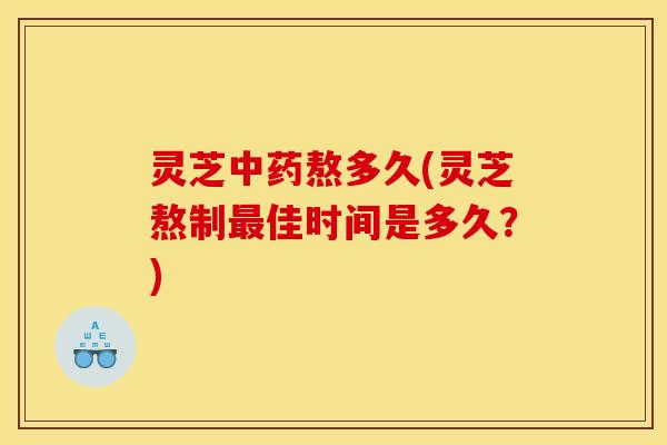 灵芝中药熬多久(灵芝熬制最佳时间是多久?)