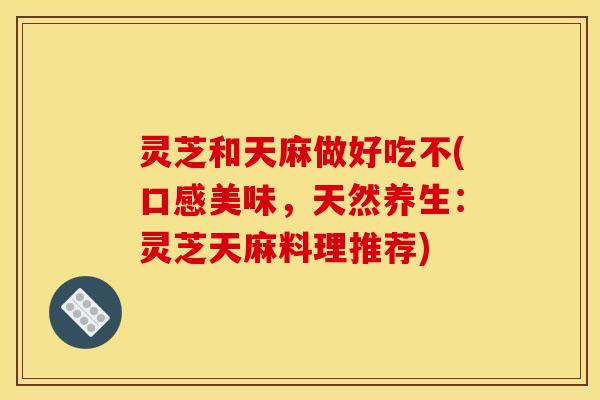灵芝和天麻做好吃不(口感美味,天然养生:灵芝天麻料理推荐)
