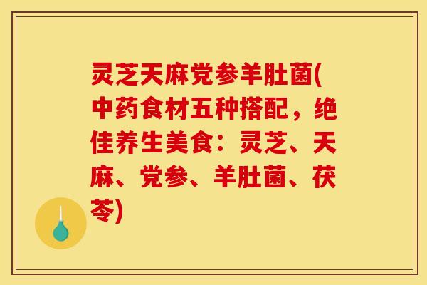 灵芝天麻党参羊肚菌(中药食材五种搭配，绝佳养生美食：灵芝、天麻、党参、羊肚菌、茯苓)