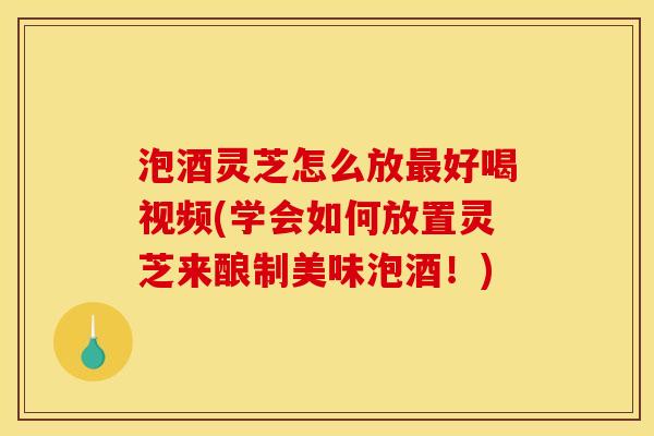 泡酒灵芝怎么放最好喝视频(学会如何放置灵芝来酿制美味泡酒!)