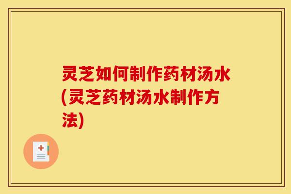 灵芝如何制作药材汤水(灵芝药材汤水制作方法)