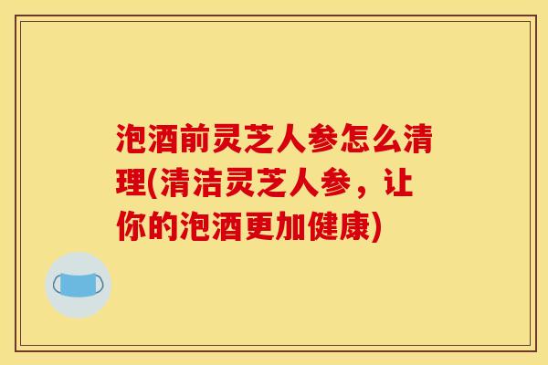 泡酒前灵芝人参怎么清理(清洁灵芝人参,让你的泡酒更加健康)