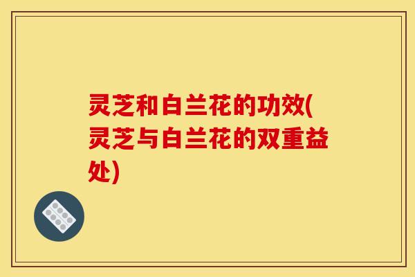 灵芝和白兰花的功效(灵芝与白兰花的双重益处)