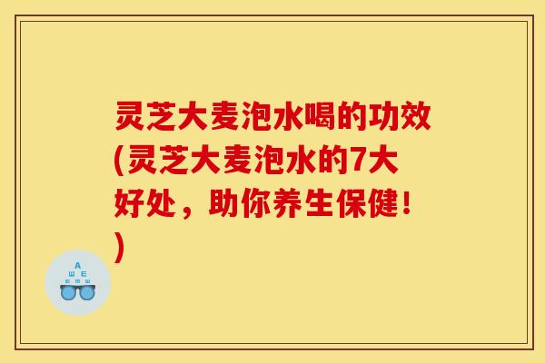 灵芝大麦泡水喝的功效(灵芝大麦泡水的7大好处,助你养生保健!)