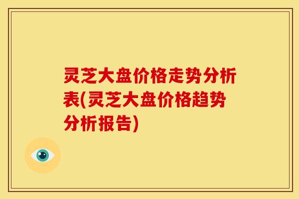 灵芝大盘价格走势分析表(灵芝大盘价格趋势分析报告)
