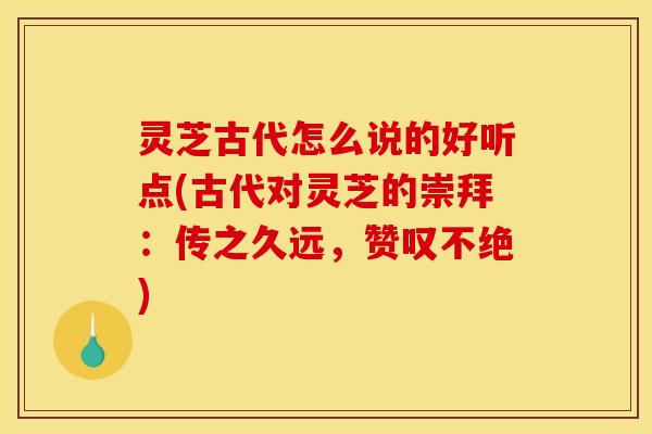 灵芝古代怎么说的好听点(古代对灵芝的崇拜：传之久远，赞叹不绝)