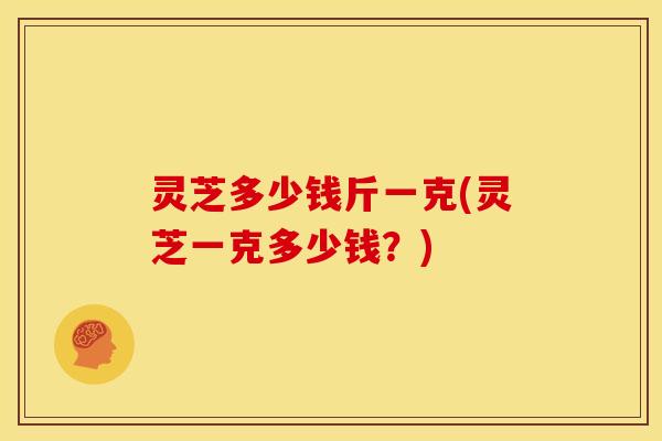 灵芝多少钱斤一克(灵芝一克多少钱?)