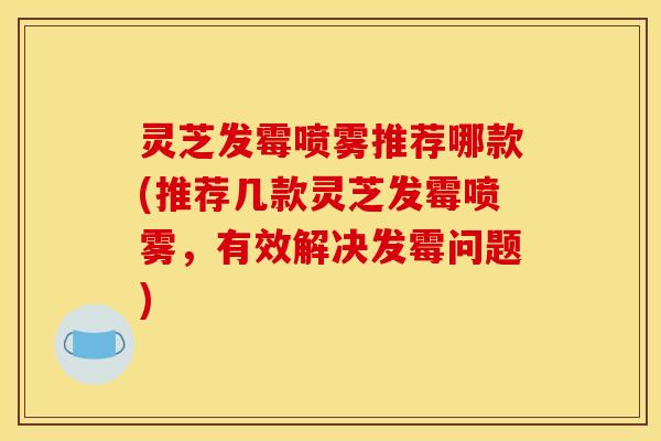 灵芝发霉喷雾推荐哪款(推荐几款灵芝发霉喷雾，有效解决发霉问题)
