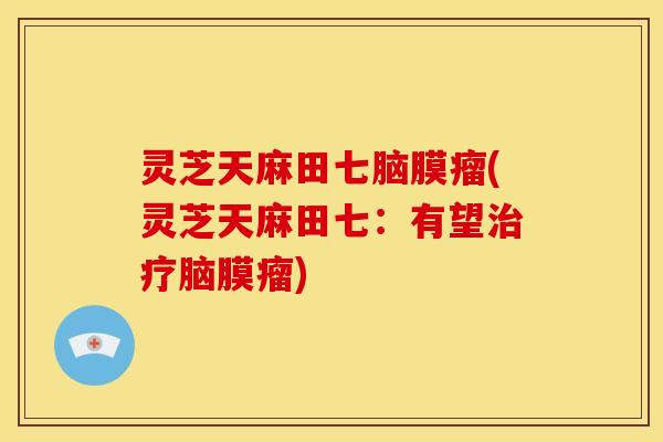 灵芝天麻田七脑膜瘤(灵芝天麻田七:有望治疗脑膜瘤)
