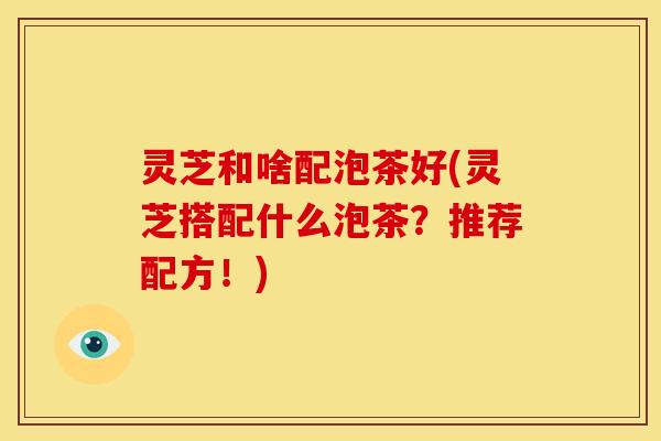 灵芝和啥配泡茶好(灵芝搭配什么泡茶？推荐配方！)