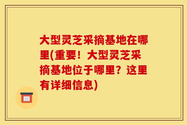 大型灵芝采摘基地在哪里(重要!大型灵芝采摘基地位于哪里?这里有详细信息)