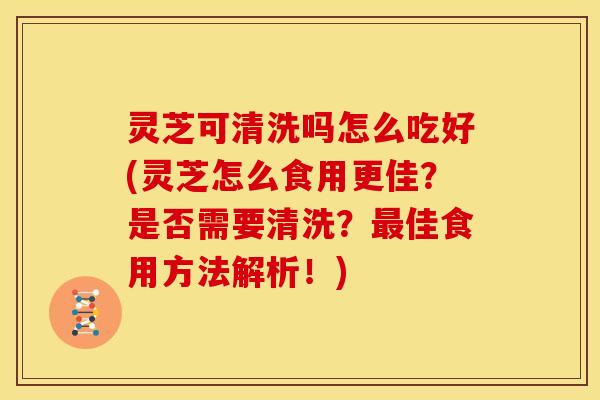 灵芝可清洗吗怎么吃好(灵芝怎么食用更佳?是否需要清洗?最佳食用方法解析!)