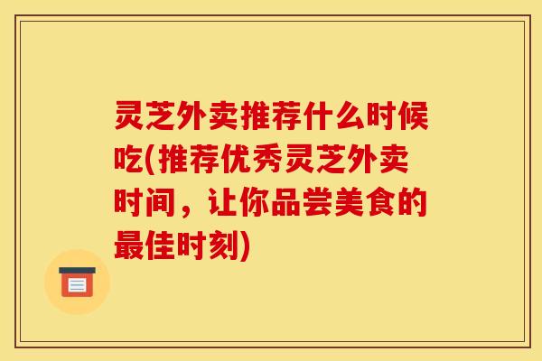 灵芝外卖推荐什么时候吃(推荐优秀灵芝外卖时间,让你品尝美食的最佳时刻)