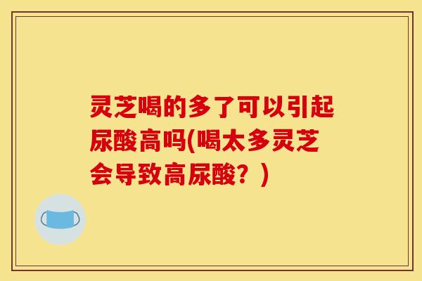 灵芝喝的多了可以引起尿酸高吗(喝太多灵芝会导致高尿酸?)