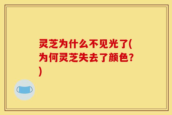 灵芝为什么不见光了(为何灵芝失去了颜色?)