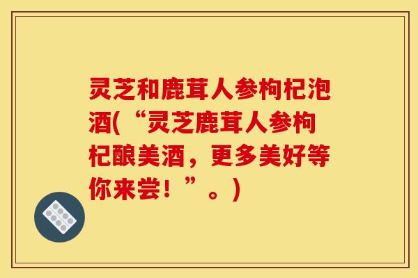 灵芝和鹿茸人参枸杞泡酒(“灵芝鹿茸人参枸杞酿美酒,更多美好等你来尝!”。)