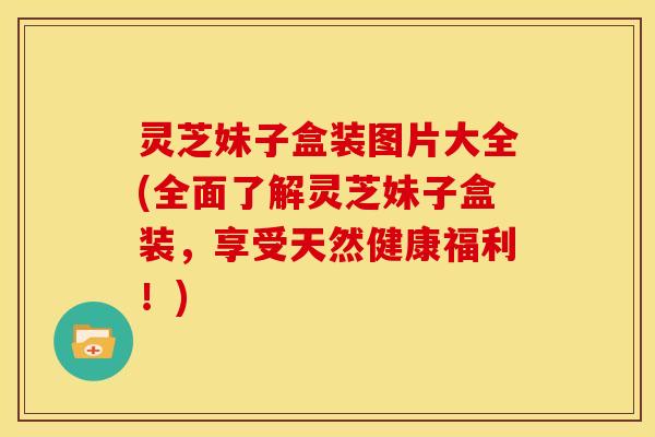 灵芝妹子盒装图片大全(全面了解灵芝妹子盒装,享受天然健康福利!)