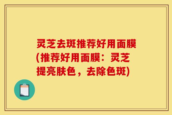 灵芝去斑推荐好用面膜(推荐好用面膜:灵芝提亮肤色,去除色斑)