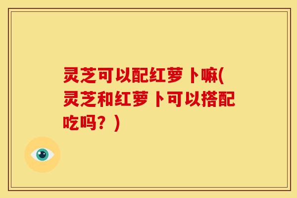 灵芝可以配红萝卜嘛(灵芝和红萝卜可以搭配吃吗？)
