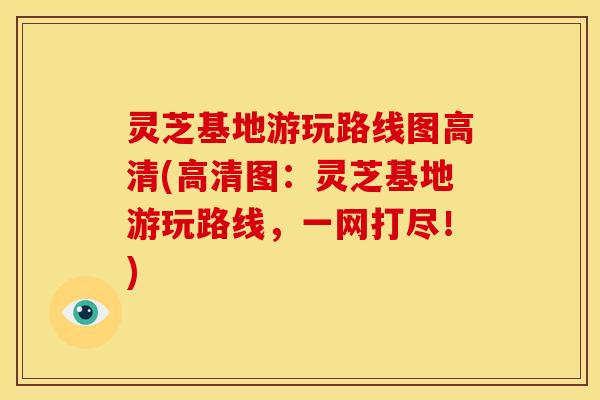 灵芝基地游玩路线图高清(高清图：灵芝基地游玩路线，一网打尽！)