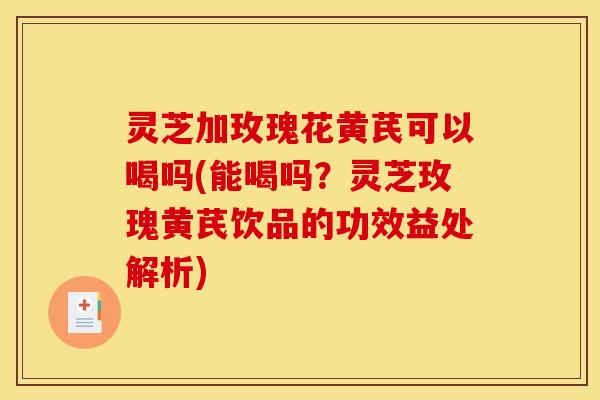 灵芝加玫瑰花黄芪可以喝吗(能喝吗?灵芝玫瑰黄芪饮品的功效益处解析)