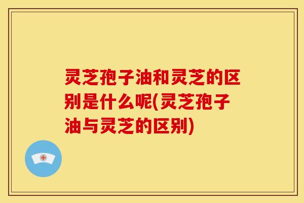 灵芝孢子油和灵芝的区别是什么呢(灵芝孢子油与灵芝的区别)