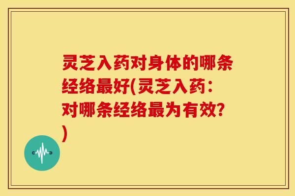灵芝入药对身体的哪条经络最好(灵芝入药：对哪条经络最为有效？)