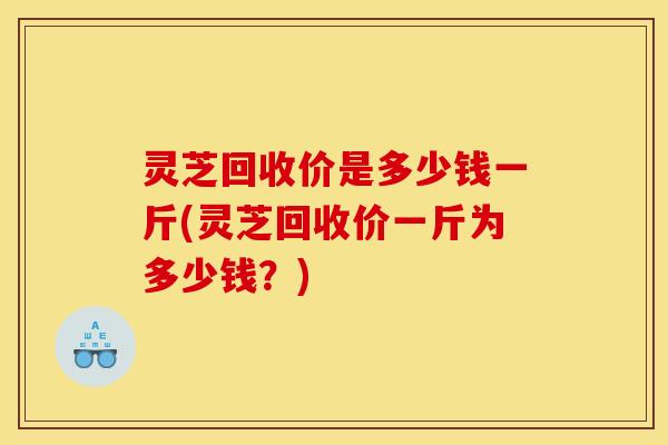 灵芝回收价是多少钱一斤(灵芝回收价一斤为多少钱?)
