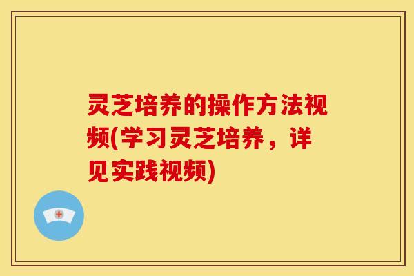 灵芝培养的操作方法视频(学习灵芝培养,详见实践视频)