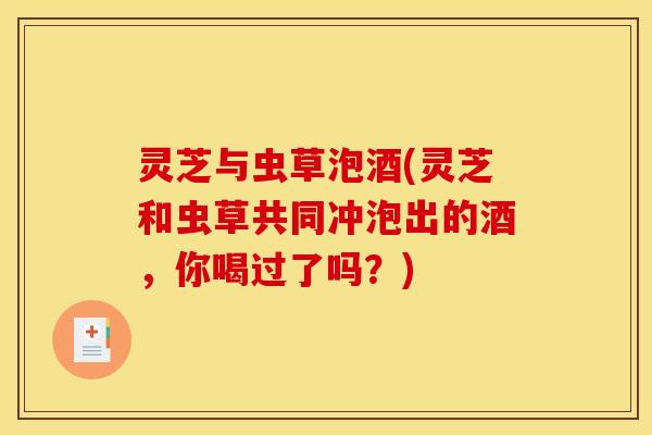 灵芝与虫草泡酒(灵芝和虫草共同冲泡出的酒,你喝过了吗?)