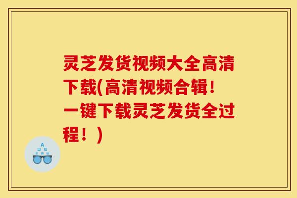 灵芝发货视频大全高清下载(高清视频合辑!一键下载灵芝发货全过程!)