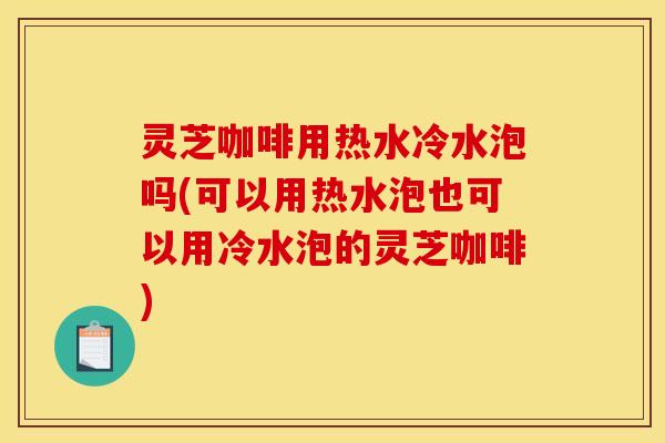 灵芝咖啡用热水冷水泡吗(可以用热水泡也可以用冷水泡的灵芝咖啡)