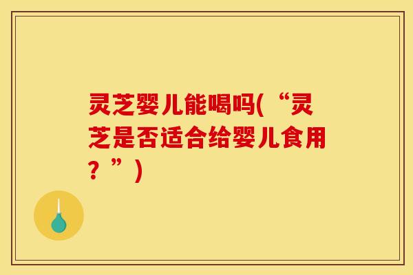 灵芝婴儿能喝吗(“灵芝是否适合给婴儿食用？”)