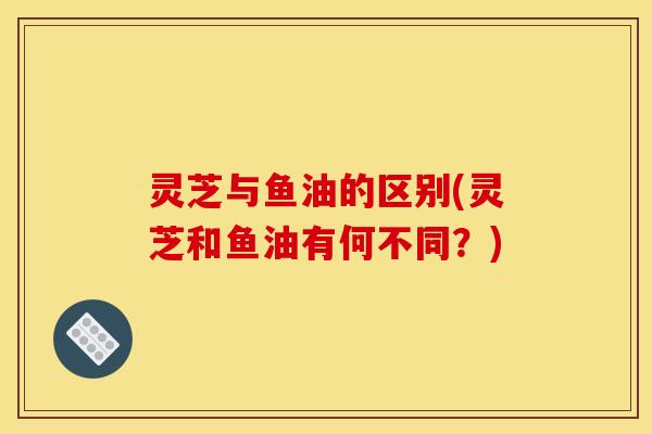 灵芝与鱼油的区别(灵芝和鱼油有何不同?)