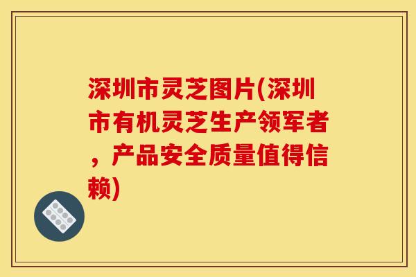 深圳市灵芝图片(深圳市有机灵芝生产领军者,产品安全质量值得信赖)