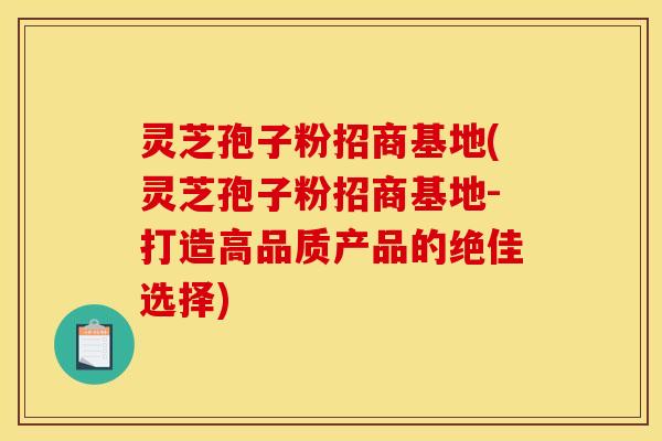 灵芝孢子粉招商基地(灵芝孢子粉招商基地-打造高品质产品的绝佳选择)