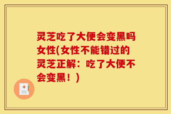 灵芝吃了大便会变黑吗女性(女性不能错过的灵芝正解:吃了大便不会变黑!)