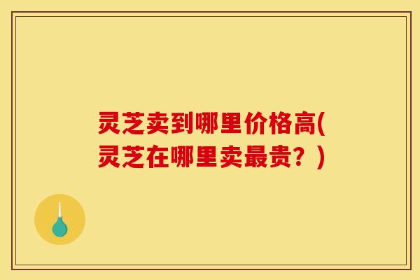 灵芝卖到哪里价格高(灵芝在哪里卖最贵?)