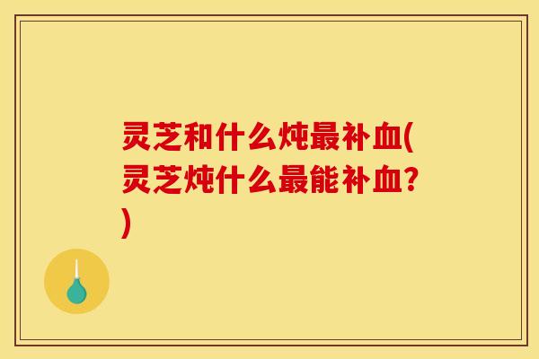 灵芝和什么炖最补血(灵芝炖什么最能补血？)