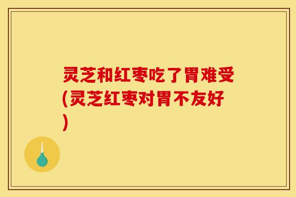 灵芝和红枣吃了胃难受(灵芝红枣对胃不友好)