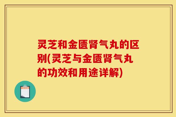 灵芝和金匮肾气丸的区别(灵芝与金匮肾气丸的功效和用途详解)