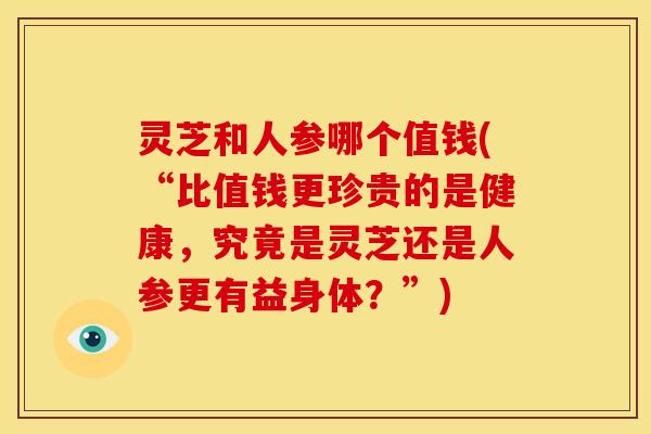 灵芝和人参哪个值钱(“比值钱更珍贵的是健康，究竟是灵芝还是人参更有益身体？”)