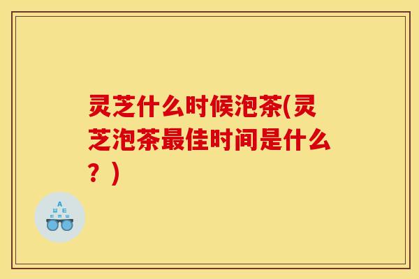 灵芝什么时候泡茶(灵芝泡茶最佳时间是什么？)